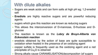 With dilute alkalies
 Sugars are weak acids and can form salts at high pH eg; 1,2-enediol
salt
 Enediols are highly reactive sugars and are powerful reducing
agents
 sugars which give this reaction are known as reducing sugars
 This allows the interconversion of D-mannose, D-fructose and D-
glucose
 The reaction is known as the Lobry de Bruyn-Alberta von
Eckenstein reaction
 enediols obtained by the action of base are quite susceptible to
oxidation when heated in the presence of an oxidizing agent
 copper sulfate is frequently used as the oxidizing agent and a red
precipitate of Cu2O is obtained
 Strong alkalis cause CARAMELISATION(decomposition )of sugars
 