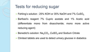 Tests for reducing sugar
 Fehling’s solution : 25% KOH or 35% NaOH and 7% CuSO4
 Barfoed’s reagent 7% Cupric acetate and 1% Acetic acid
(differentiate mono from disaccharide; mono more active
reducing agent)
 Benedict’s solution: Na2CO3 ,CuSO4 and Sodium Citrate
 Clinitest tablets are used to detect urinary glucose in diabetics
 