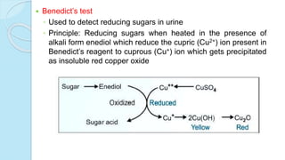  Benedict’s test
◦ Used to detect reducing sugars in urine
◦ Principle: Reducing sugars when heated in the presence of
alkali form enediol which reduce the cupric (Cu2+) ion present in
Benedict’s reagent to cuprous (Cu+) ion which gets precipitated
as insoluble red copper oxide
 