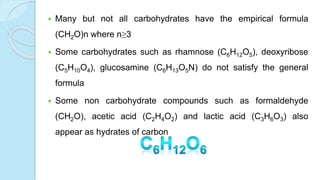  Many but not all carbohydrates have the empirical formula
(CH2O)n where n≥3
 Some carbohydrates such as rhamnose (C6H12O5), deoxyribose
(C5H10O4), glucosamine (C6H13O5N) do not satisfy the general
formula
 Some non carbohydrate compounds such as formaldehyde
(CH2O), acetic acid (C2H4O2) and lactic acid (C3H6O3) also
appear as hydrates of carbon
 