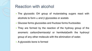 Reaction with alcohol
 The glycosidic OH group of mutarotating sugars react with
alcohols to form  and  glycosides or acetals
 Glucose forms glucosides and fructose forms fructosides
 They are formed by the reaction of the hydroxy group of the
anomeric carbon(hemiacetyl or hemiketal)with the hydroxyl
group of any other molecule with the elimination of water.
 A glycosidic bone is formed
 
