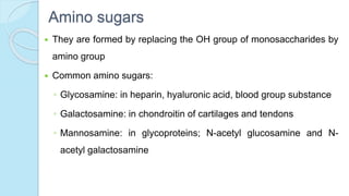 Amino sugars
 They are formed by replacing the OH group of monosaccharides by
amino group
 Common amino sugars:
◦ Glycosamine: in heparin, hyaluronic acid, blood group substance
◦ Galactosamine: in chondroitin of cartilages and tendons
◦ Mannosamine: in glycoproteins; N-acetyl glucosamine and N-
acetyl galactosamine
 