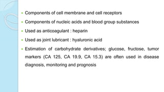  Components of cell membrane and cell receptors
 Components of nucleic acids and blood group substances
 Used as anticoagulant : heparin
 Used as joint lubricant : hyaluronic acid
 Estimation of carbohydrate derivatives; glucose, fructose, tumor
markers (CA 125, CA 19.9, CA 15.3) are often used in disease
diagnosis, monitoring and prognosis
 