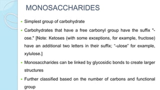 MONOSACCHARIDES
 Simplest group of carbohydrate
 Carbohydrates that have a free carbonyl group have the suffix "-
ose." [Note: Ketoses (with some exceptions, for example, fructose)
have an additional two letters in their suffix; “-ulose” for example,
xylulose.]
 Monosaccharides can be linked by glycosidic bonds to create larger
structures
 Further classified based on the number of carbons and functional
group
 