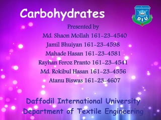Carbohydrates
Presented by
Md. Shaon Mollah 161-23-4540
Jamil Bhuiyan 161-23-4598
Mahade Hasan 161-23-4581
Rayhan Feroz Pranto 161-23-4541
Md. Rokibul Hasan 161-23-4556
Atanu Biswas 161-23-4607
Daffodil International University
Department of Textile Engineering
 