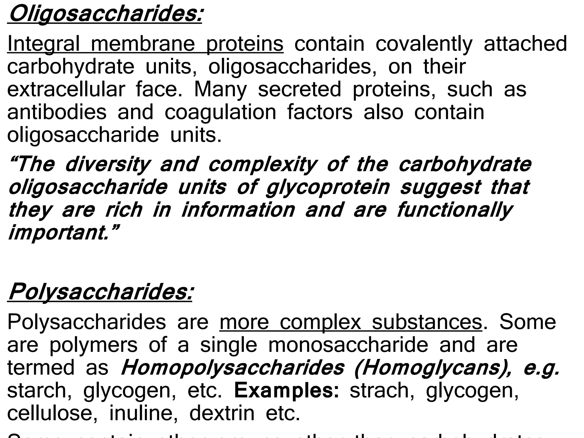 Oligosaccharides:
Integral membrane proteins contain covalently attached
carbohydrate units, oligosaccharides, on their
extracellular face. Many secreted proteins, such as
antibodies and coagulation factors also contain
oligosaccharide units.
“The diversity and complexity of the carbohydrate
oligosaccharide units of glycoprotein suggest that
they are rich in information and are functionally
important.”
Polysaccharides:
Polysaccharides are more complex substances. Some
are polymers of a single monosaccharide and are
termed as Homopolysaccharides (Homoglycans), e.g.
starch, glycogen, etc. Examples: strach, glycogen,
cellulose, inuline, dextrin etc.
 