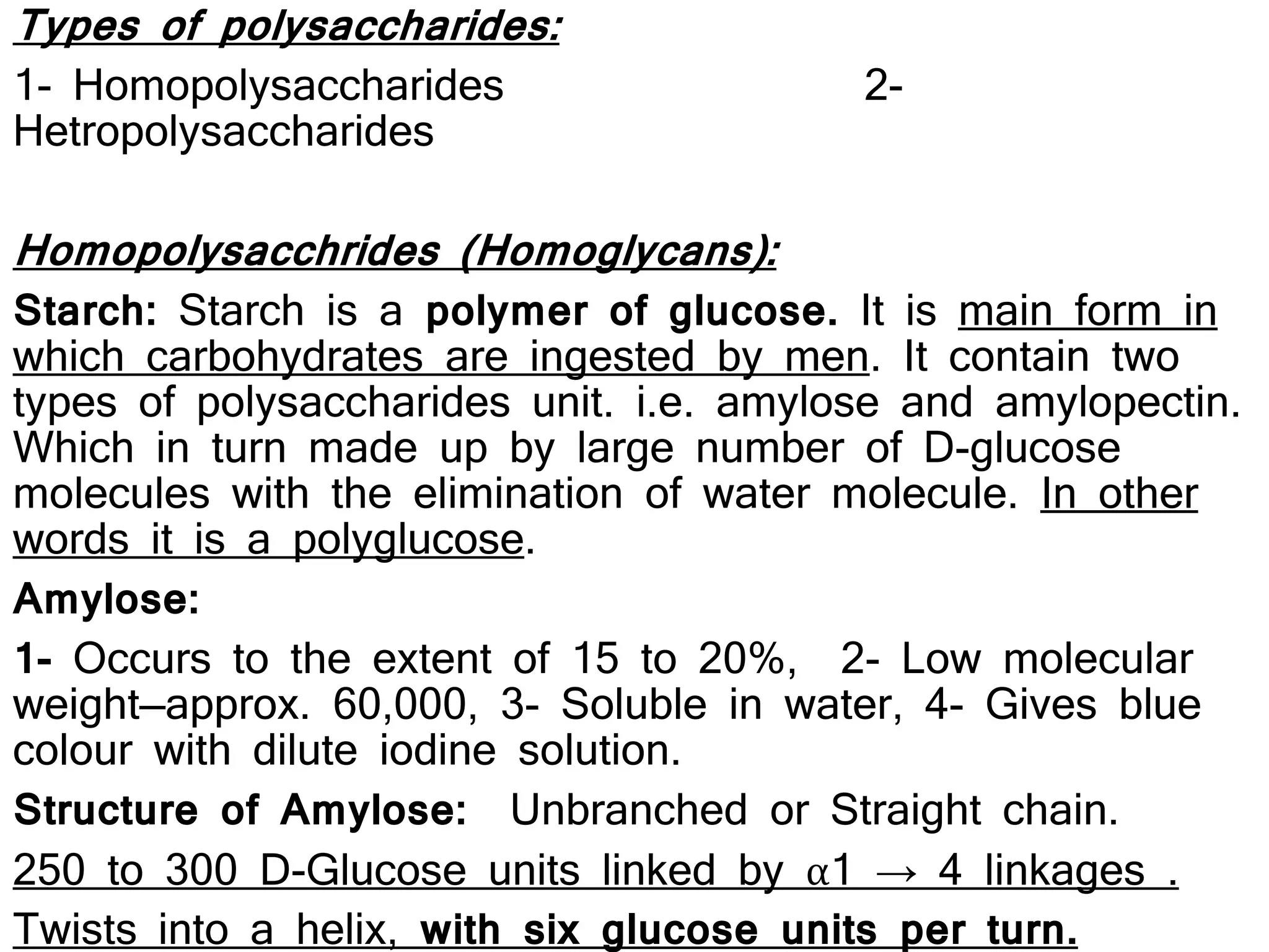 Types of polysaccharides:
1- Homopolysaccharides 2-
Hetropolysaccharides
Homopolysacchrides (Homoglycans):
Starch: Starch is a polymer of glucose. It is main form in
which carbohydrates are ingested by men. It contain two
types of polysaccharides unit. i.e. amylose and amylopectin.
Which in turn made up by large number of D-glucose
molecules with the elimination of water molecule. In other
words it is a polyglucose.
Amylose:
1- Occurs to the extent of 15 to 20%, 2- Low molecular
weight—approx. 60,000, 3- Soluble in water, 4- Gives blue
colour with dilute iodine solution.
Structure of Amylose: Unbranched or Straight chain.
250 to 300 D-Glucose units linked by α1 → 4 linkages .
Twists into a helix, with six glucose units per turn.
 