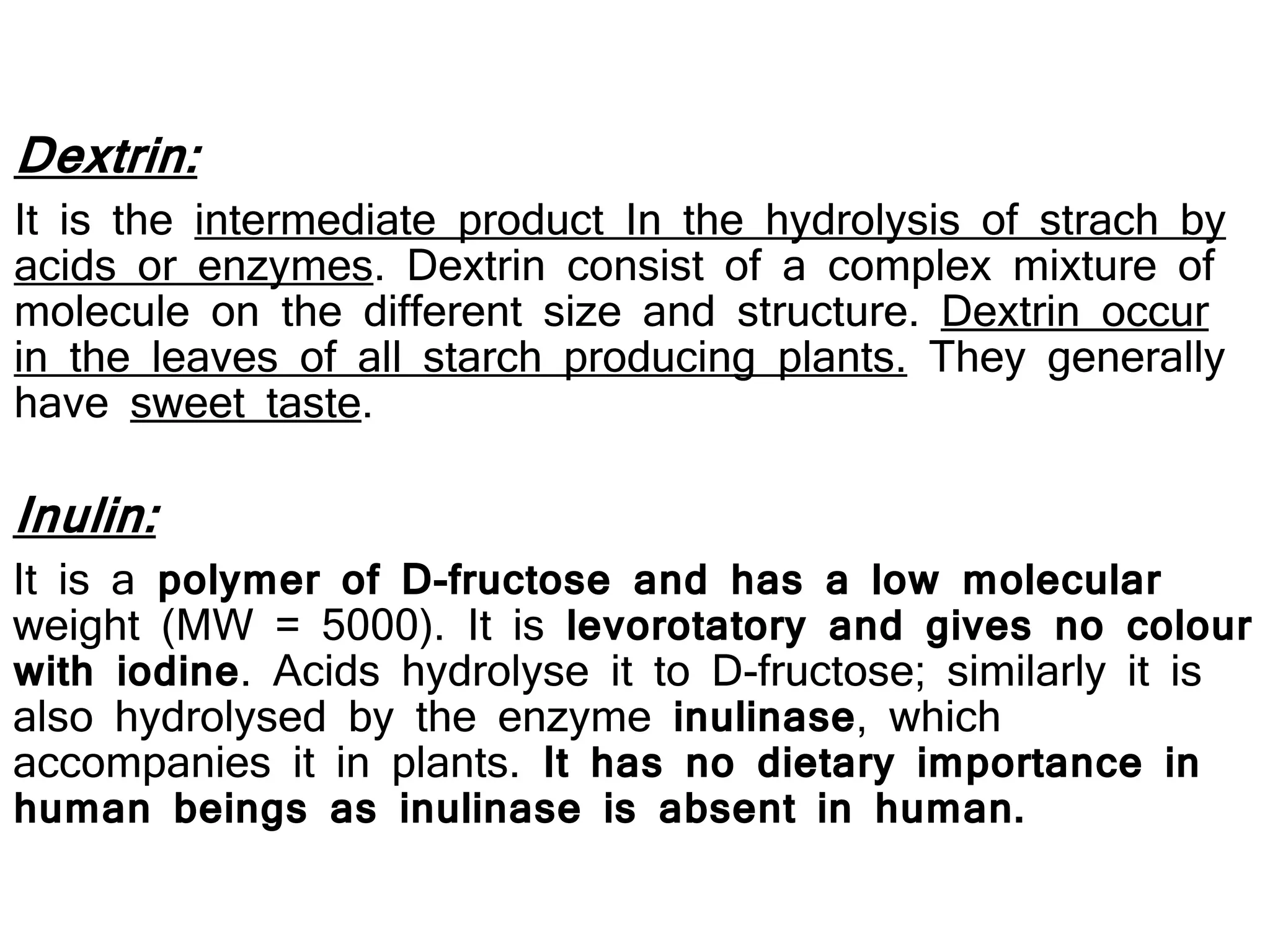 Dextrin:
It is the intermediate product In the hydrolysis of strach by
acids or enzymes. Dextrin consist of a complex mixture of
molecule on the different size and structure. Dextrin occur
in the leaves of all starch producing plants. They generally
have sweet taste.
Inulin:
It is a polymer of D-fructose and has a low molecular
weight (MW = 5000). It is levorotatory and gives no colour
with iodine. Acids hydrolyse it to D-fructose; similarly it is
also hydrolysed by the enzyme inulinase, which
accompanies it in plants. It has no dietary importance in
human beings as inulinase is absent in human.
 