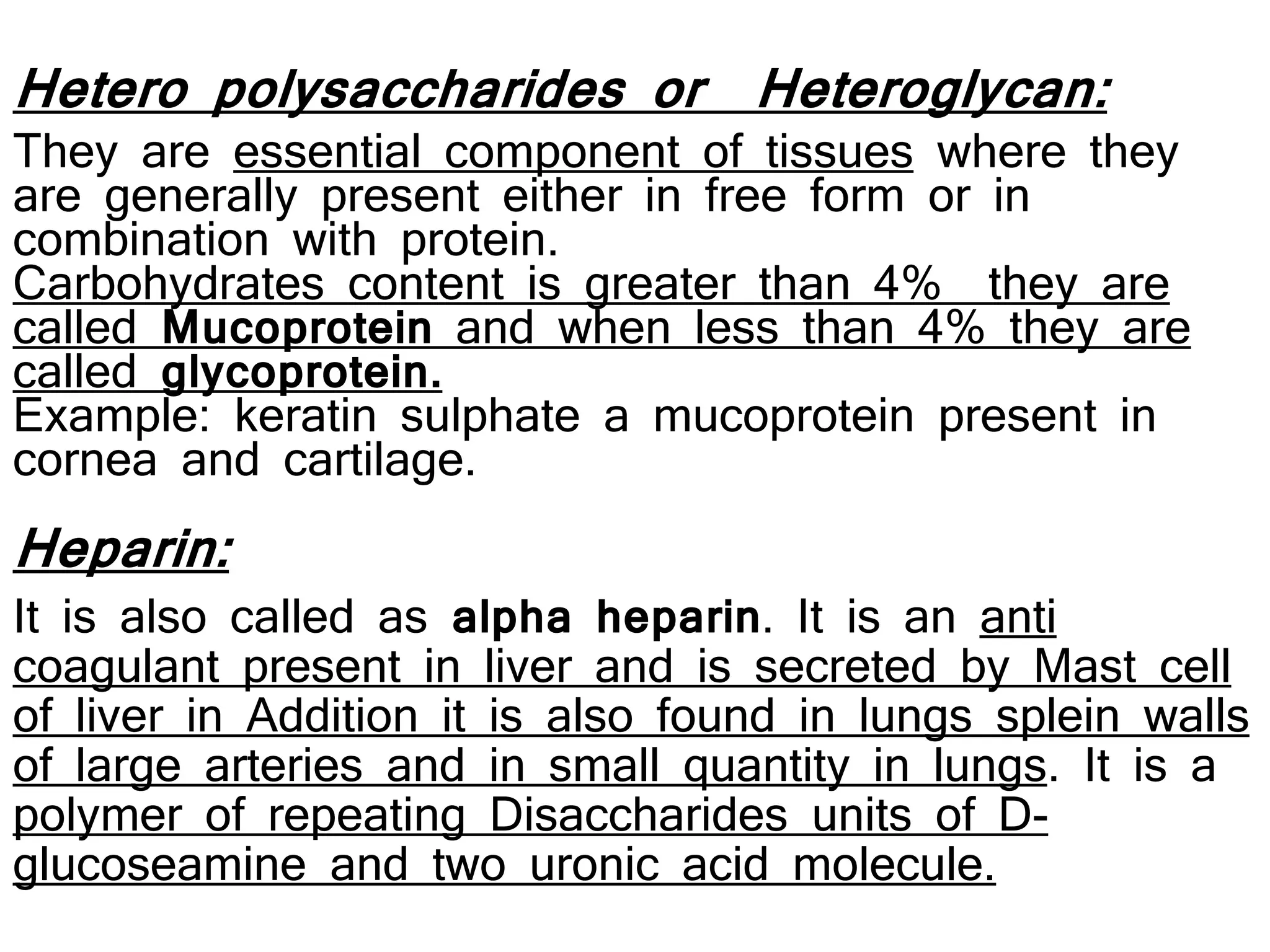 Heparin:
It is also called as alpha heparin. It is an anti
coagulant present in liver and is secreted by Mast cell
of liver in Addition it is also found in lungs splein walls
of large arteries and in small quantity in lungs. It is a
polymer of repeating Disaccharides units of D-
glucoseamine and two uronic acid molecule.
Hetero polysaccharides or Heteroglycan:
They are essential component of tissues where they
are generally present either in free form or in
combination with protein.
Carbohydrates content is greater than 4% they are
called Mucoprotein and when less than 4% they are
called glycoprotein.
Example: keratin sulphate a mucoprotein present in
cornea and cartilage.
 