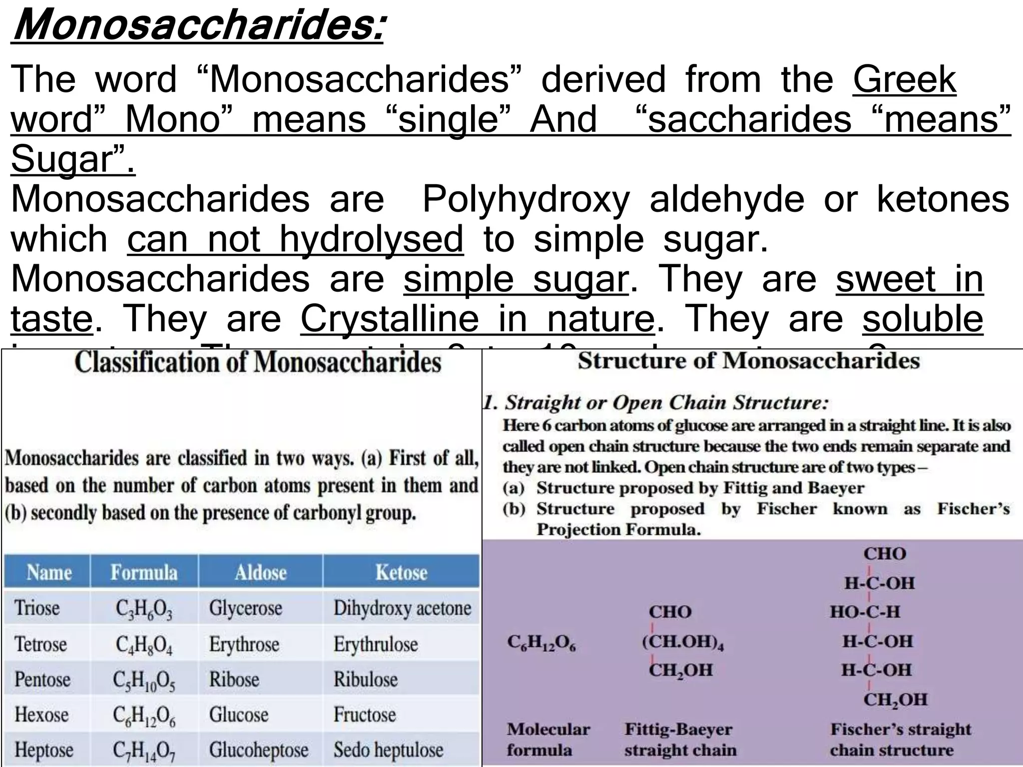 Monosaccharides:
The word “Monosaccharides” derived from the Greek
word” Mono” means “single” And “saccharides “means”
Sugar”.
Monosaccharides are Polyhydroxy aldehyde or ketones
which can not hydrolysed to simple sugar.
Monosaccharides are simple sugar. They are sweet in
taste. They are Crystalline in nature. They are soluble
in water. They contain 3 to 10 carbon atoms, 2 or
more hydroxy (OH) group and one aldehyde group or
one ketone group.
 