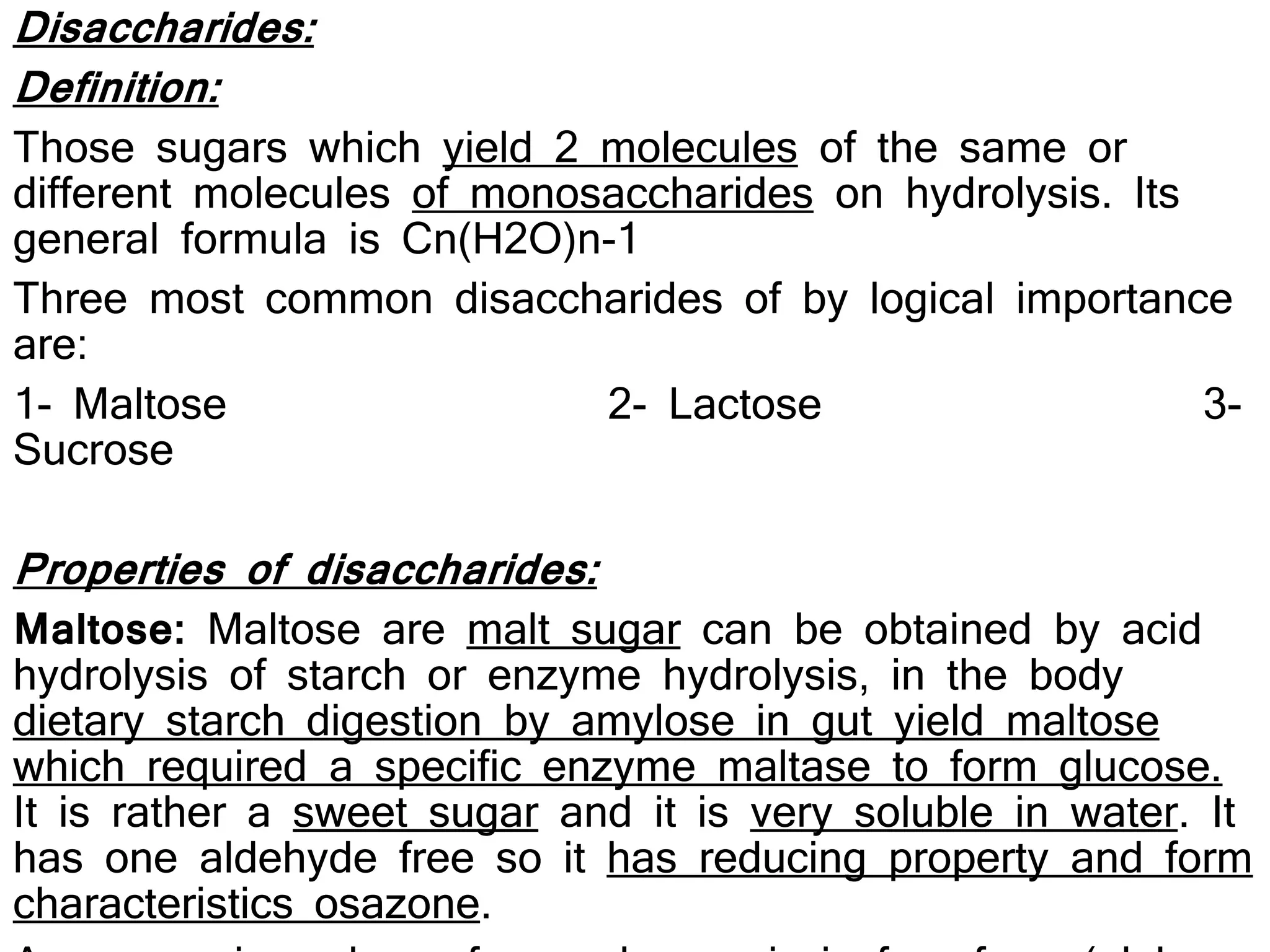 Disaccharides:
Definition:
Those sugars which yield 2 molecules of the same or
different molecules of monosaccharides on hydrolysis. Its
general formula is Cn(H2O)n-1
Three most common disaccharides of by logical importance
are:
1- Maltose 2- Lactose 3-
Sucrose
Properties of disaccharides:
Maltose: Maltose are malt sugar can be obtained by acid
hydrolysis of starch or enzyme hydrolysis, in the body
dietary starch digestion by amylose in gut yield maltose
which required a specific enzyme maltase to form glucose.
It is rather a sweet sugar and it is very soluble in water. It
has one aldehyde free so it has reducing property and form
characteristics osazone.
 