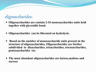 oligosaccharides:
 Oligosaccharides are contain 2-10 monosaccharides units held
together with glycosidic bond.
 Oligosaccharides can be liberated on hydrolysis.
 Based on the number of monosaccharide units present in the
structure of oligosaccharides, Oligosaccharides are further
subdivided to disaccharides, trisaccharides, tetrasaccharides,
pentasaccharides etc.
 The most abundant oligosaccharides are lactose,maltose and
sucrose
 