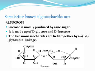 Some better known oligosaccharides are:
A).SUCROSE:
 Sucrose is mostly produced by cane sugar .
 It is made up of D-glucose and D-fructose .
 The two monasaccharides are held together by a α(1-2)
glycosidic linkage.
 