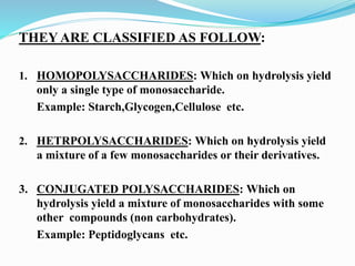 THEY ARE CLASSIFIED AS FOLLOW:
1. HOMOPOLYSACCHARIDES: Which on hydrolysis yield
only a single type of monosaccharide.
Example: Starch,Glycogen,Cellulose etc.
2. HETRPOLYSACCHARIDES: Which on hydrolysis yield
a mixture of a few monosaccharides or their derivatives.
3. CONJUGATED POLYSACCHARIDES: Which on
hydrolysis yield a mixture of monosaccharides with some
other compounds (non carbohydrates).
Example: Peptidoglycans etc.
 