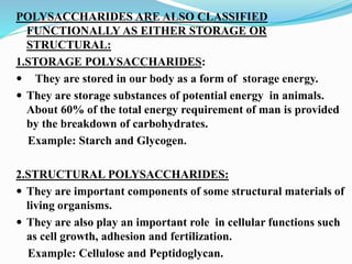 POLYSACCHARIDES ARE ALSO CLASSIFIED
FUNCTIONALLY AS EITHER STORAGE OR
STRUCTURAL:
1.STORAGE POLYSACCHARIDES:
 They are stored in our body as a form of storage energy.
 They are storage substances of potential energy in animals.
About 60% of the total energy requirement of man is provided
by the breakdown of carbohydrates.
Example: Starch and Glycogen.
2.STRUCTURAL POLYSACCHARIDES:
 They are important components of some structural materials of
living organisms.
 They are also play an important role in cellular functions such
as cell growth, adhesion and fertilization.
Example: Cellulose and Peptidoglycan.
 