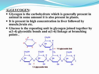 A).GLYCOGEN:
 Glycogen is the carbohydrate which is generally present in
animal in some amount it is also present in plants.
 It is present in high concentration in liver followed by
muscle,brain etc.
 Glucose is the repeating unit in glycogen joined together by
α(1-4) glycosidic bonds and α(1-6) linkage at branching
points .
 