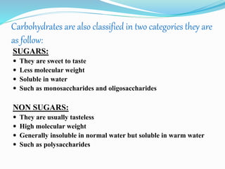 Carbohydrates are also classified in two categories they are
as follow:
SUGARS:
 They are sweet to taste
 Less molecular weight
 Soluble in water
 Such as monosaccharides and oligosaccharides
NON SUGARS:
 They are usually tasteless
 High molecular weight
 Generally insoluble in normal water but soluble in warm water
 Such as polysaccharides
 