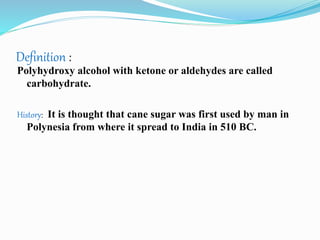 Definition :
Polyhydroxy alcohol with ketone or aldehydes are called
carbohydrate.
History: It is thought that cane sugar was first used by man in
Polynesia from where it spread to India in 510 BC.
 