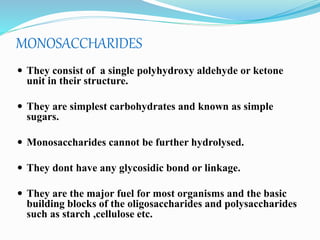 MONOSACCHARIDES
 They consist of a single polyhydroxy aldehyde or ketone
unit in their structure.
 They are simplest carbohydrates and known as simple
sugars.
 Monosaccharides cannot be further hydrolysed.
 They dont have any glycosidic bond or linkage.
 They are the major fuel for most organisms and the basic
building blocks of the oligosaccharides and polysaccharides
such as starch ,cellulose etc.
 