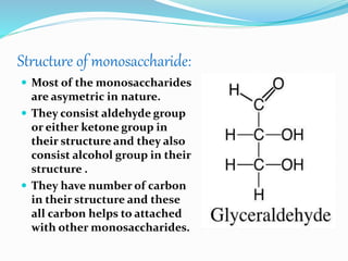 Structure of monosaccharide:
 Most of the monosaccharides
are asymetric in nature.
 They consist aldehyde group
or either ketone group in
their structure and they also
consist alcohol group in their
structure .
 They have number of carbon
in their structure and these
all carbon helps to attached
with other monosaccharides.
 