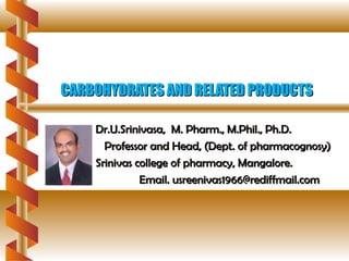 CARBOHYDRATES AND RELATED PRODUCTSCARBOHYDRATES AND RELATED PRODUCTS
Dr.U.Srinivasa, M. Pharm., M.Phil., Ph.D.Dr.U.Srinivasa, M. Pharm., M.Phil., Ph.D.
Professor and Head, (Dept. of pharmacognosy)Professor and Head, (Dept. of pharmacognosy)
Srinivas college of pharmacy, Mangalore.Srinivas college of pharmacy, Mangalore.
Email. usreenivas1966@rediffmail.comEmail. usreenivas1966@rediffmail.com
 