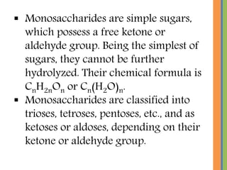  Monosaccharides are simple sugars,
which possess a free ketone or
aldehyde group. Being the simplest of
sugars, they cannot be further
hydrolyzed. Their chemical formula is
CnH2nOn or Cn(H2O)n.
 Monosaccharides are classified into
trioses, tetroses, pentoses, etc., and as
ketoses or aldoses, depending on their
ketone or aldehyde group.
 