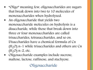  “Oligo” meaning few, oligosaccharides are sugars
that break down into two to 10 molecules of
monosaccharides when hydrolyzed.
 An oligosaccharide that yields two
monosaccharide molecules on hydrolysis is a
disaccharide, while those that break down into
three or four monosaccharides are called
trisaccharides, tetrasaccharides, and so on.
Disaccharides have a chemical formula of Cn
(H2O) n-1 while trisaccharides and others are Cn
(H2O) n-2, etc.
 Oligosaccharide examples include sucrose,
maltose, lactose, raffinose, and stachyose.
Oligosaccharide
 
