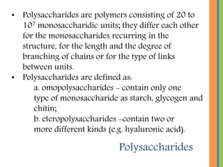 Polysaccharides
• Polysaccharides are polymers consisting of 20 to
107 monosaccharidic units; they differ each other
for the monosaccharides recurring in the
structure, for the length and the degree of
branching of chains or for the type of links
between units.
• Polysaccharides are defined as:
a. omopolysaccharides - contain only one
type of monosaccharide as starch, glycogen and
chitin;
b. eteropolysaccharides -contain two or
more different kinds (e.g. hyaluronic acid).
 