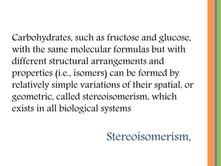 Stereoisomerism,
Carbohydrates, such as fructose and glucose,
with the same molecular formulas but with
different structural arrangements and
properties (i.e., isomers) can be formed by
relatively simple variations of their spatial, or
geometric, called stereoisomerism, which
exists in all biological systems
 