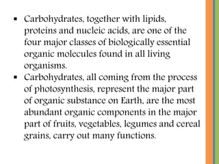  Carbohydrates, together with lipids,
proteins and nucleic acids, are one of the
four major classes of biologically essential
organic molecules found in all living
organisms.
 Carbohydrates, all coming from the process
of photosynthesis, represent the major part
of organic substance on Earth, are the most
abundant organic components in the major
part of fruits, vegetables, legumes and cereal
grains, carry out many functions.
 