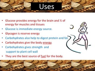 • Glucose provides energy for the brain and ½ of
energy for muscles and tissues
• Glucose is immediate energy source.
• Glycogen is reserve energy
• Carbohydrates also help to digest protein and fat.
• Carbohydrates give the body energy.
• Carbohydrates gives strength and
support to plant cell wall
• They are the best source of fuel for the body.
Uses
 