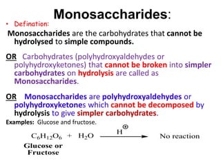 Monosaccharides:
• Defination:
Monosaccharides are the carbohydrates that cannot be
hydrolysed to simple compounds.
OR Carbohydrates (polyhydroxyaldehydes or
polyhydroxyketones) that cannot be broken into simpler
carbohydrates on hydrolysis are called as
Monosaccharides.
OR Monosaccharides are polyhydroxyaldehydes or
polyhydroxyketones which cannot be decomposed by
hydrolysis to give simpler carbohydrates.
Examples: Glucose and fructose.
C6H12O6 + H2O
H
No reaction
Glucose or
Fructose
 
