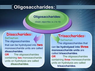 Oligosaccharides:
Disaccharides:
Defination:
The oligosaccharides
that can be hydrolyzed into two
monosaccharide units are called
disaccharides.
OR The oligosaccharides
containing two monosaccharide
units on hydrolysis are called
disaccharides.
Oligosaccharides:
(Greek, oligos=few, i.e, 2 to 10)
Trisaccharides:
Defination:
The oligosaccharides that
can be hydrolyzed into three
monosaccharide units are
called trisaccharides.
OR The oligosaccharides
containing three monosaccharide
units on hydrolysis are called
trisaccharides.
 