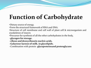 Function of Carbohydrate
•Dietary source of energy.
•Form the structural framework of RNA and DNA.
•Structure of cell membrane and cell wall of plant cell & microorganism and
exoskeleton of insects
•Precursor for synthesis of all the other carbohydrates in the body,
–glycogen for storage.
–ribose and deoxyribosein nucleic acids.
–Galactose-lactose of milk, in glycolipids.
–Combination with protein -glycoproteinsand proteoglycans
 