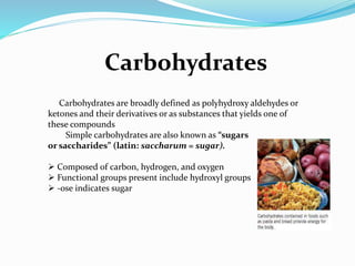 Carbohydrates
Carbohydrates are broadly defined as polyhydroxy aldehydes or
ketones and their derivatives or as substances that yields one of
these compounds
Simple carbohydrates are also known as “sugars
or saccharides” (latin: saccharum = sugar).
 Composed of carbon, hydrogen, and oxygen
 Functional groups present include hydroxyl groups
 -ose indicates sugar
 