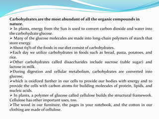 Carbohydrates are the most abundant of all the organic compounds in
nature.
 In plants, energy from the Sun is used to convert carbon dioxide and water into
the carbohydrate glucose.
 Many of the glucose molecules are made into long-chain polymers of starch that
store energy.
About 65% of the foods in our diet consist of carbohydrates.
Each day we utilize carbohydrates in foods such as bread, pasta, potatoes, and
rice.
Other carbohydrates called disaccharides include sucrose (table sugar) and
lactose in milk.
During digestion and cellular metabolism, carbohydrates are converted into
glucose,
which is oxidized further in our cells to provide our bodies with energy and to
provide the cells with carbon atoms for building molecules of protein, lipids, and
nucleic acids.
 In plants, a polymer of glucose called cellulose builds the structural framework.
Cellulose has other important uses, too.
The wood in our furniture, the pages in your notebook, and the cotton in our
clothing are made of cellulose.
 