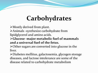 Carbohydrates
Mostly derived from plant.
Animals -synthesize carbohydrate from
lipidglycerol and amino acids.
Glucose -major metabolic fuel of mammals
and a universal fuel of the fetus.
Other sugars are converted into glucose in the
liver.
Diabetes mellitus, galactosemia, glycogen storage
diseases, and lactose intolerance are some of the
disease related to carbohydrate metabolism
 