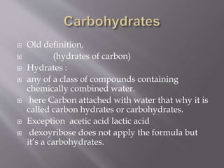  Old definition,
 (hydrates of carbon)
 Hydrates :
 any of a class of compounds containing
chemically combined water.
 here Carbon attached with water that why it is
called carbon hydrates or carbohydrates.
 Exception acetic acid lactic acid
 dexoyribose does not apply the formula but
it’s a carbohydrates.
 