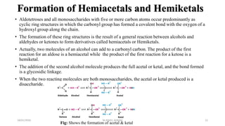 Formation of Hemiacetals and Hemiketals
• Aldotetroses and all monosaccharides with five or more carbon atoms occur predominantly as
cyclic ring structures in which the carbonyl group has formed a covalent bond with the oxygen of a
hydroxyl group along the chain.
• The formation of these ring structures is the result of a general reaction between alcohols and
aldehydes or ketones to form derivatives called hemiacetals or Hemiketals.
• Actually, two molecules of an alcohol can add to a carbonyl carbon. The product of the first
reaction for an aldose is a hemiacetal while the product of the first reaction for a ketose is a
hemiketal.
• The addition of the second alcohol molecule produces the full acetal or ketal, and the bond formed
is a glycosidic linkage.
• When the two reacting molecules are both monosaccharides, the acetal or ketal produced is a
disaccharide.
18/01/2020 12
Fig: Shows the formation of acetal & ketal
M.ADEEL AKRAM
 