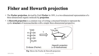 Fisher and Howarth projection
• The Fischer projection, devised by Emil Fischer in 1891, is a two-dimensional representation of a
three-dimensional organic molecule by projection.
• A Haworth projection is a common way of writing a structural formula to represent the
cyclic structure of monosaccharides with a simple three-dimensional perspective.
18/01/2020 16
Fig: Shows the Fischer & Haworth projection
M.ADEEL AKRAM
 