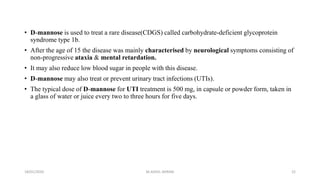 • D-mannose is used to treat a rare disease(CDGS) called carbohydrate-deficient glycoprotein
syndrome type 1b.
• After the age of 15 the disease was mainly characterised by neurological symptoms consisting of
non-progressive ataxia & mental retardation.
• It may also reduce low blood sugar in people with this disease.
• D-mannose may also treat or prevent urinary tract infections (UTIs).
• The typical dose of D-mannose for UTI treatment is 500 mg, in capsule or powder form, taken in
a glass of water or juice every two to three hours for five days.
18/01/2020 22M.ADEEL AKRAM
 