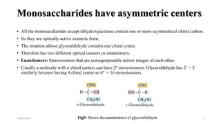 Monosaccharides have asymmetric centers
• All the monosaccharides accept dihydroxyacetone contain one or more asymmetrical chiral carbon.
• So they are optically active isomeric form.
• The simplest aldose glyceraldehyde contains one chiral center.
• Therefore has two different optical isomers or enantiomers.
• Enantiomers: Stereoisomers that are nonsuperposable mirror images of each other.
• Usually a molecule with n chiral centers can have 2n stereoisomers. Glyceraldehyde has 21 = 2
similarly hexoses having 4 chiral center so 44 = 16 stereoisomers.
18/01/2020 7Fig5: Shows the enantiomers of glyceraldehydeM.ADEEL AKRAM
 