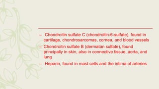 – Chondroitin sulfate C (chondroitin-6-sulfate), found in
cartilage, chondrosarcomas, cornea, and blood vessels
– Chondroitin sulfate B (dermatan sulfate), found
principally in skin, also in connective tissue, aorta, and
lung
– Heparin, found in mast cells and the intima of arteries
 