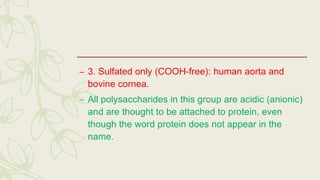 – 3. Sulfated only (COOH-free): human aorta and
bovine cornea.
– All polysaccharides in this group are acidic (anionic)
and are thought to be attached to protein, even
though the word protein does not appear in the
name.
 