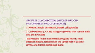 – GROUP III: GLYCOPROTEINS (MUCINS, MUCOID,
MUCOPROTEIN, MUCOSUBSTANCES):
– 1. Neutral: mucin in stomach, Paneth cell granules
– 2. Carboxylated (COOH): sialoglycoproteins that contain sialic
acid but no sulfate
– Sialomucins found in submaxillary gland mucin, small
intestine mucins, fetal mucins, the upper part of colonic
crypts, and human sublingual gland
 