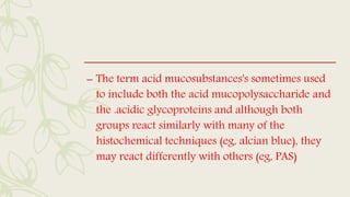 – The term acid mucosubstances's sometimes used
to include both the acid mucopolysaccharide and
the .acidic glycoproteins and although both
groups react similarly with many of the
histochemical techniques (eg, alcian blue), they
may react differently with others (eg, PAS)
 