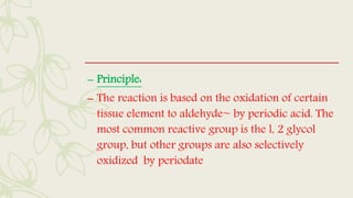 – Principle:
– The reaction is based on the oxidation of certain
tissue element to aldehyde~ by periodic acid. The
most common reactive group is the l, 2 glycol
group, but other groups are also selectively
oxidized by periodate
 