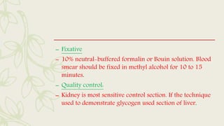 – Fixative
– 10% neutral-buffered formalin or Bouin solution. Blood
smear should be fixed in methyl alcohol for 10 to 15
minutes.
– Quality control:
– Kidney is most sensitive control section. If the technique
used to demonstrate glycogen used section of liver.
 