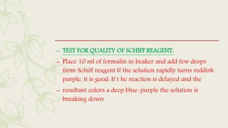 – TEST FOR QUALITY OF SCHIFF REAGENT:
– Place 10 ml of formalin in beaker and add few drops
from Schiff reagent If the solution rapidly turns reddish
purple, it is good: If t he reaction is delayed and the
– resultant colors a deep blue-purple the solution is
breaking down
 