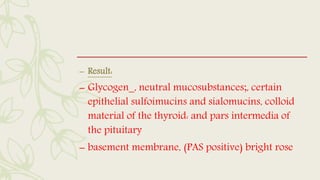 – Result:
– Glycogen_, neutral mucosubstances;, certain
epithelial sulfoimucins and sialomucins, colloid
material of the thyroid: and pars intermedia of
the pituitary
– basement membrane, (PAS positive) bright rose
 